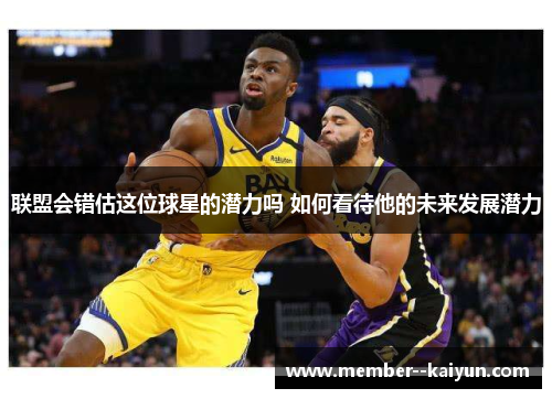 联盟会错估这位球星的潜力吗 如何看待他的未来发展潜力 联盟会错估这位球星的潜力吗 如何看待他的未来发展潜力