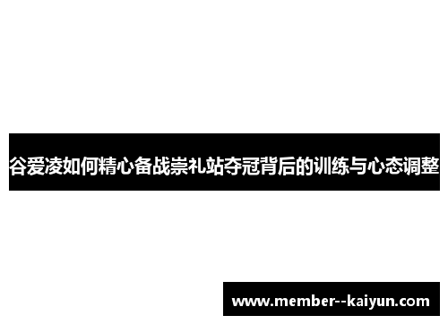 谷爱凌如何精心备战崇礼站夺冠背后的训练与心态调整 谷爱凌如何精心备战崇礼站夺冠背后的训练与心态调整
