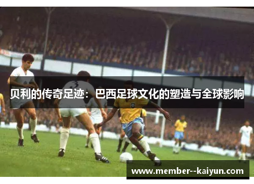 贝利的传奇足迹：巴西足球文化的塑造与全球影响