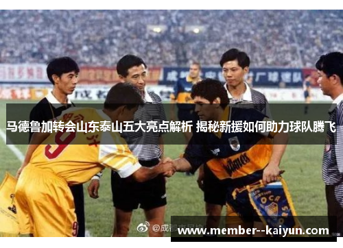 马德鲁加转会山东泰山五大亮点解析 揭秘新援如何助力球队腾飞